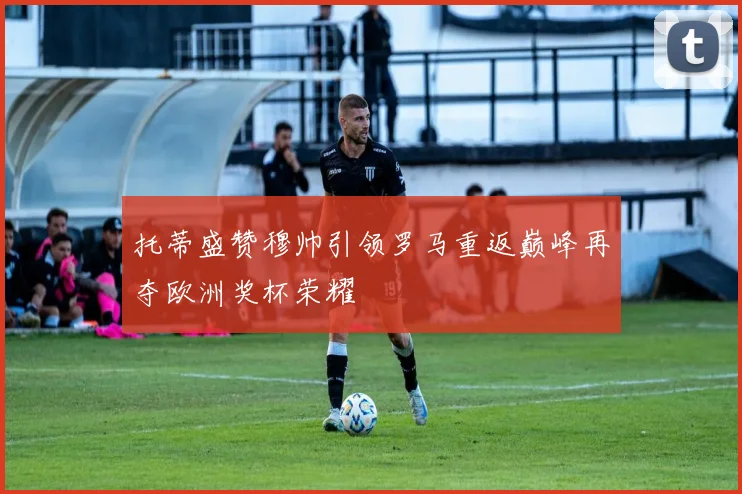 托蒂盛赞穆帅引领罗马重返巅峰再夺欧洲奖杯荣耀