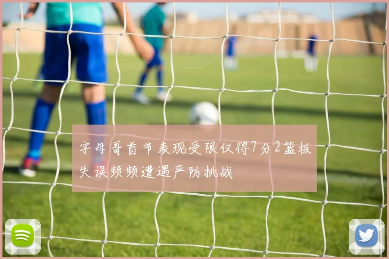 字母哥首节表现受限仅得7分2篮板失误频频遭遇严防挑战