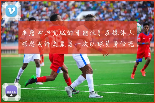 老詹回归克城的可能性引发媒体人深思或许是最后一次以球员身份亮相