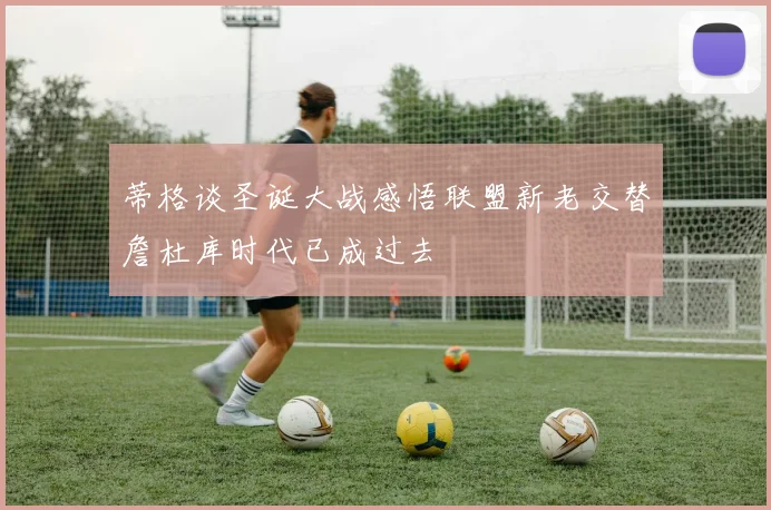 蒂格谈圣诞大战感悟联盟新老交替詹杜库时代已成过去
