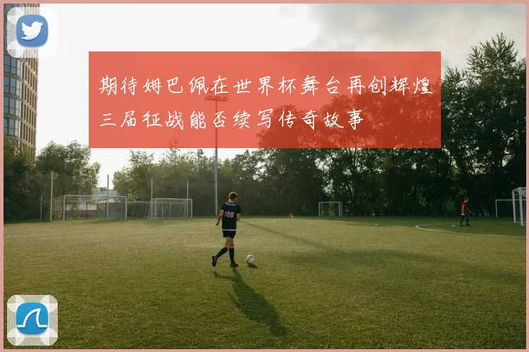 期待姆巴佩在世界杯舞台再创辉煌三届征战能否续写传奇故事