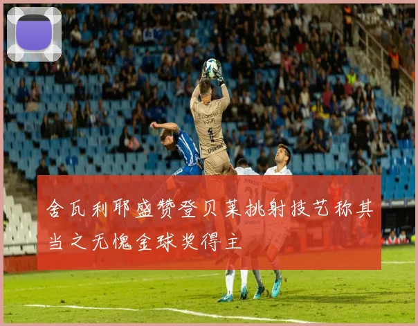舍瓦利耶盛赞登贝莱挑射技艺称其当之无愧金球奖得主
