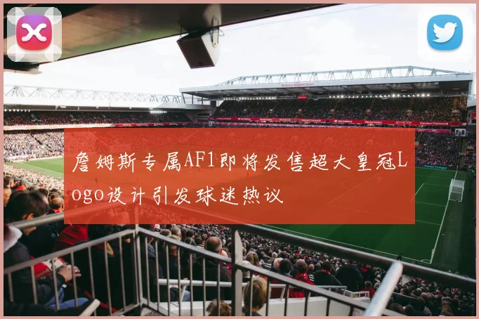 詹姆斯专属AF1即将发售超大皇冠Logo设计引发球迷热议