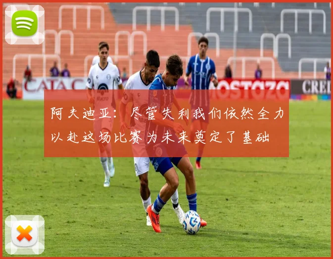 阿夫迪亚：尽管失利我们依然全力以赴这场比赛为未来奠定了基础
