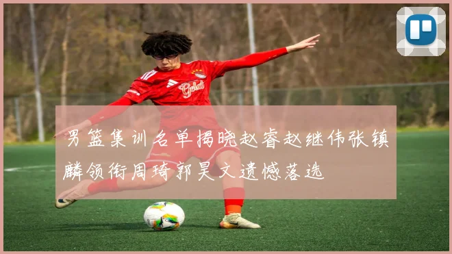 男篮集训名单揭晓赵睿赵继伟张镇麟领衔周琦郭昊文遗憾落选