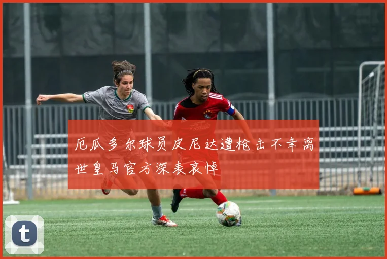 厄瓜多尔球员皮尼达遭枪击不幸离世皇马官方深表哀悼