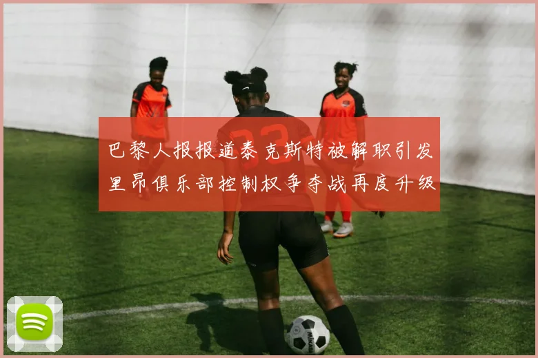 巴黎人报报道泰克斯特被解职引发里昂俱乐部控制权争夺战再度升级