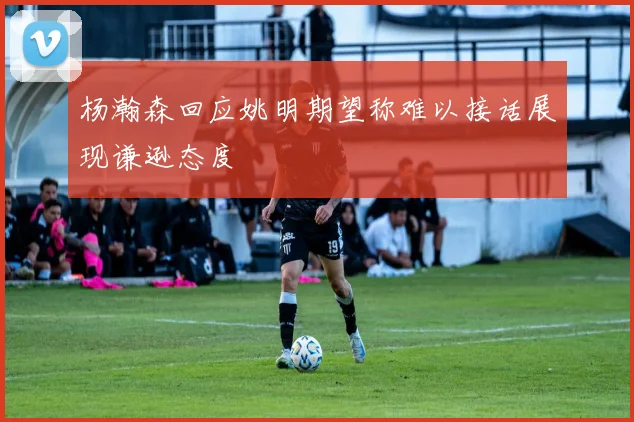 杨瀚森回应姚明期望称难以接话展现谦逊态度
