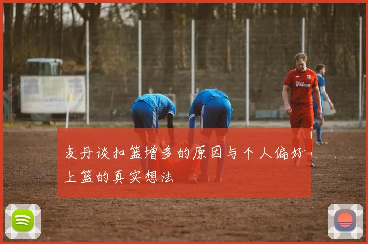 麦丹谈扣篮增多的原因与个人偏好上篮的真实想法