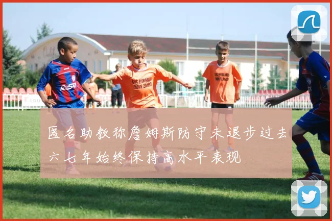 匿名助教称詹姆斯防守未退步过去六七年始终保持高水平表现