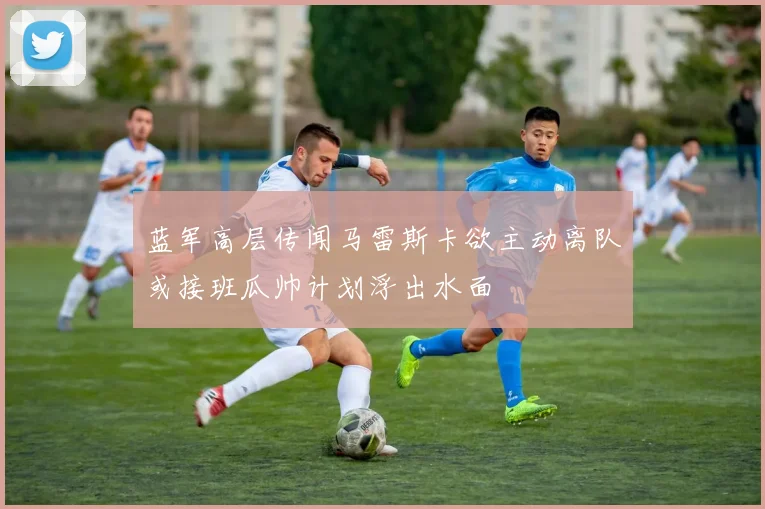 蓝军高层传闻马雷斯卡欲主动离队或接班瓜帅计划浮出水面