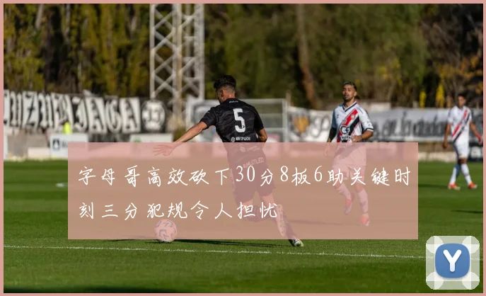 字母哥高效砍下30分8板6助关键时刻三分犯规令人担忧