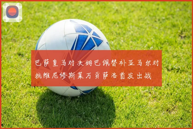 巴萨皇马对决姆巴佩替补亚马尔对抗维尼修斯莱万贡萨洛首发出战