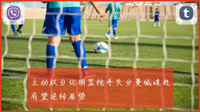 主动权分化明显枪手失分曼城追赶有望逆转局势
