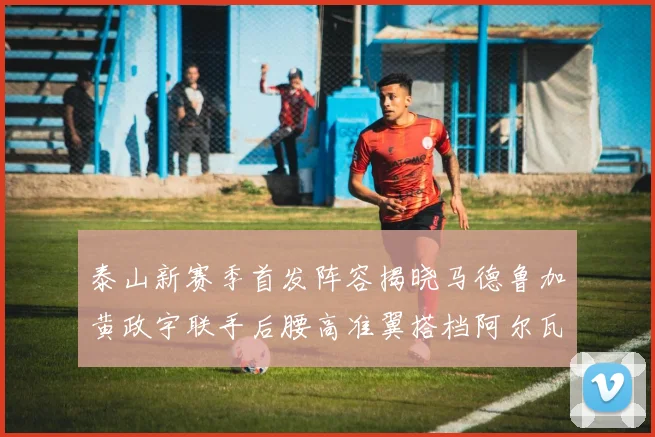 泰山新赛季首发阵容揭晓马德鲁加黄政宇联手后腰高准翼搭档阿尔瓦罗