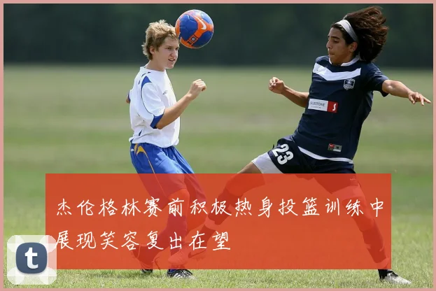 杰伦格林赛前积极热身投篮训练中展现笑容复出在望